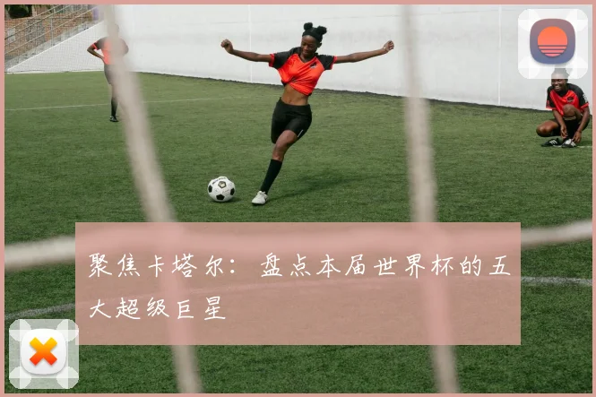 聚焦卡塔尔:盘点本届世界杯的五大超级巨星