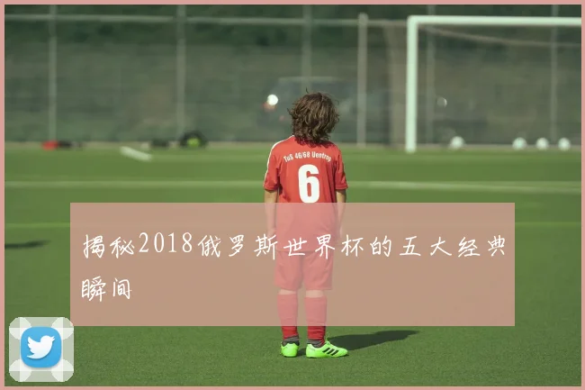 揭秘2018俄罗斯世界杯的五大经典瞬间