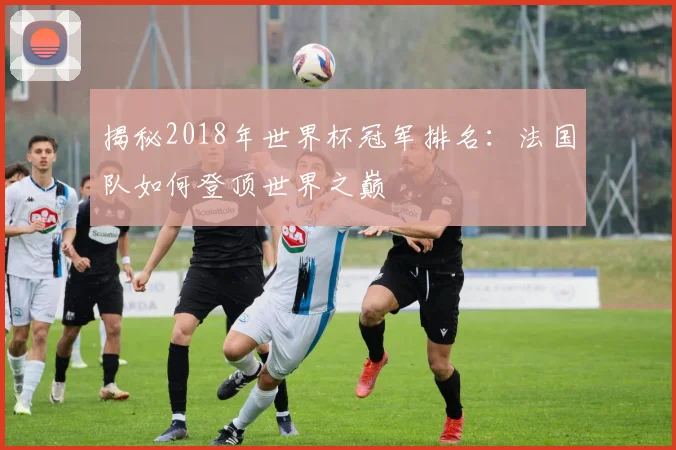 揭秘2018年世界杯冠军排名：法国队如何登顶世界之巅