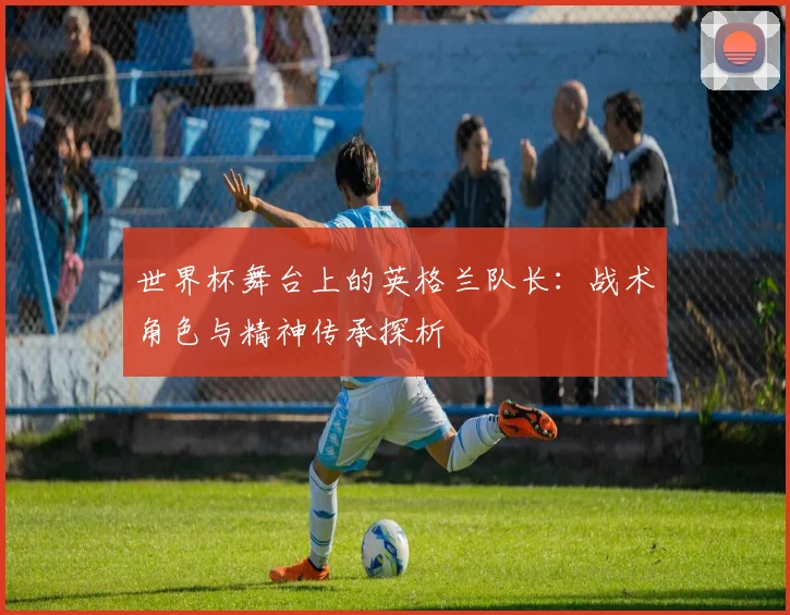 世界杯舞台上的英格兰队长：战术角色与精神传承探析