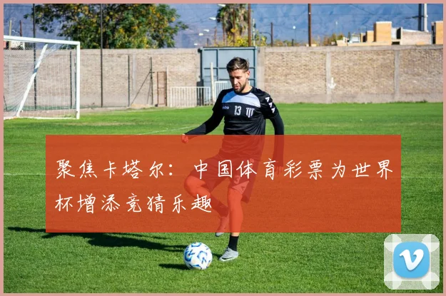 聚焦卡塔尔：中国体育彩票为世界杯增添竞猜乐趣