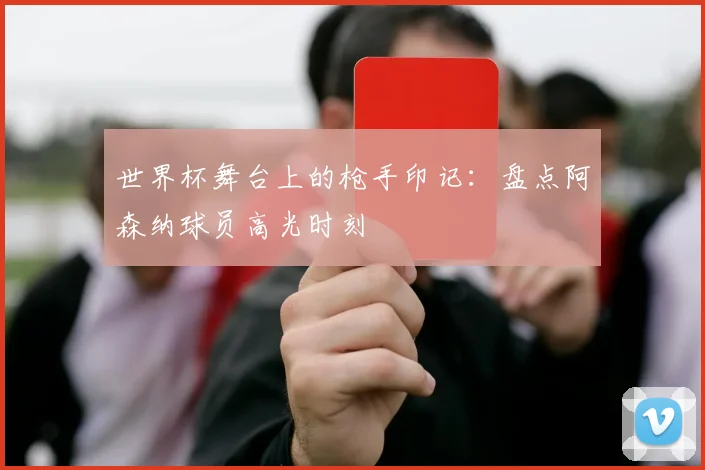 世界杯舞台上的枪手印记：盘点阿森纳球员高光时刻