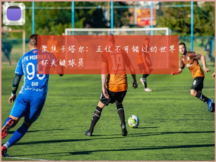 聚焦卡塔尔：五位不可错过的世界杯关键球员