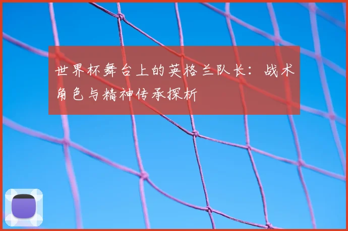 世界杯舞台上的英格兰队长：战术角色与精神传承探析