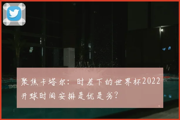 聚焦卡塔尔：时差下的世界杯2022开球时间安排是优是劣？