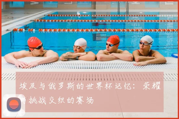 埃及与俄罗斯的世界杯记忆：荣耀与挑战交织的赛场