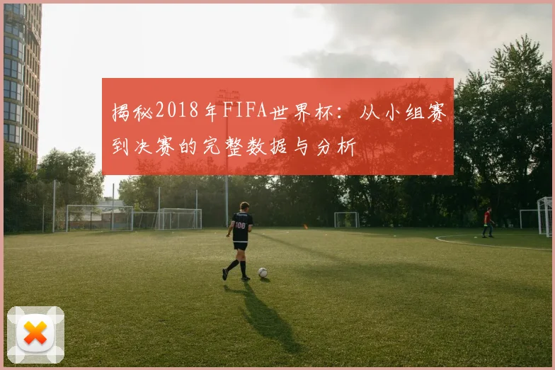 揭秘2018年FIFA世界杯：从小组赛到决赛的完整数据与分析