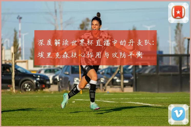 深度解读世界杯直播中的丹麦队：埃里克森核心作用与攻防平衡