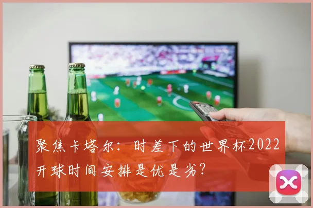 聚焦卡塔尔：时差下的世界杯2022开球时间安排是优是劣？