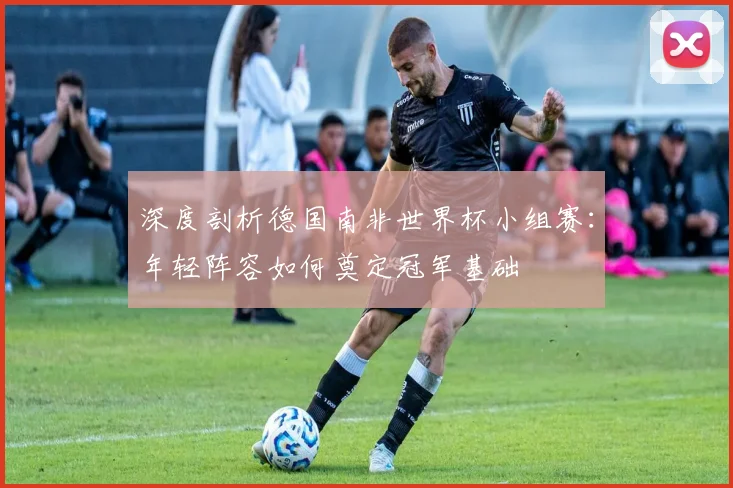 深度剖析德国南非世界杯小组赛：年轻阵容如何奠定冠军基础