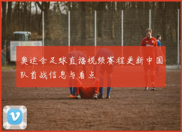 奥运会足球直播视频赛程更新中国队首战信息与看点