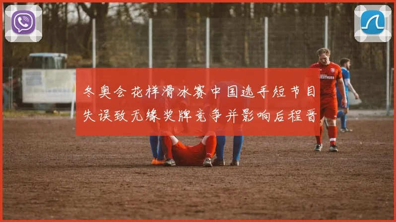 冬奥会花样滑冰赛中国选手短节目失误致无缘奖牌竞争并影响后程晋级