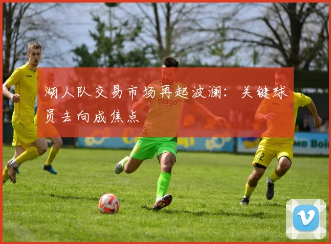 湖人队交易市场再起波澜：关键球员去向成焦点