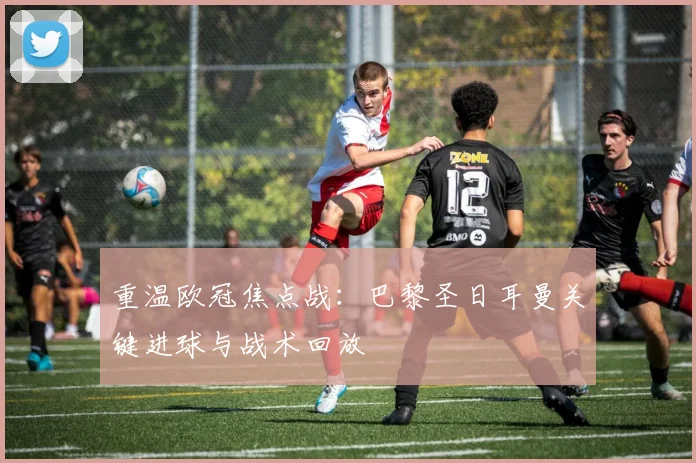 重温欧冠焦点战:巴黎圣日耳曼关键进球与战术回放