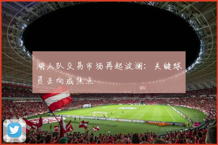 湖人队交易市场再起波澜：关键球员去向成焦点