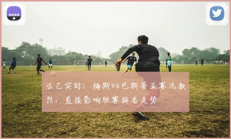 法乙实时：梅斯vs巴斯蒂亚赛况激烈，直接影响联赛排名走势