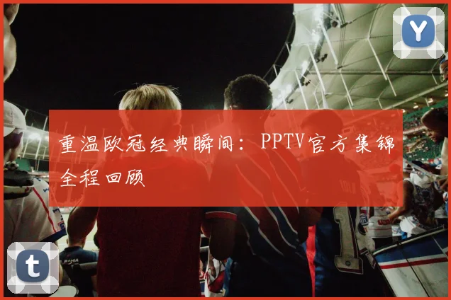 重温欧冠经典瞬间：PPTV官方集锦全程回顾